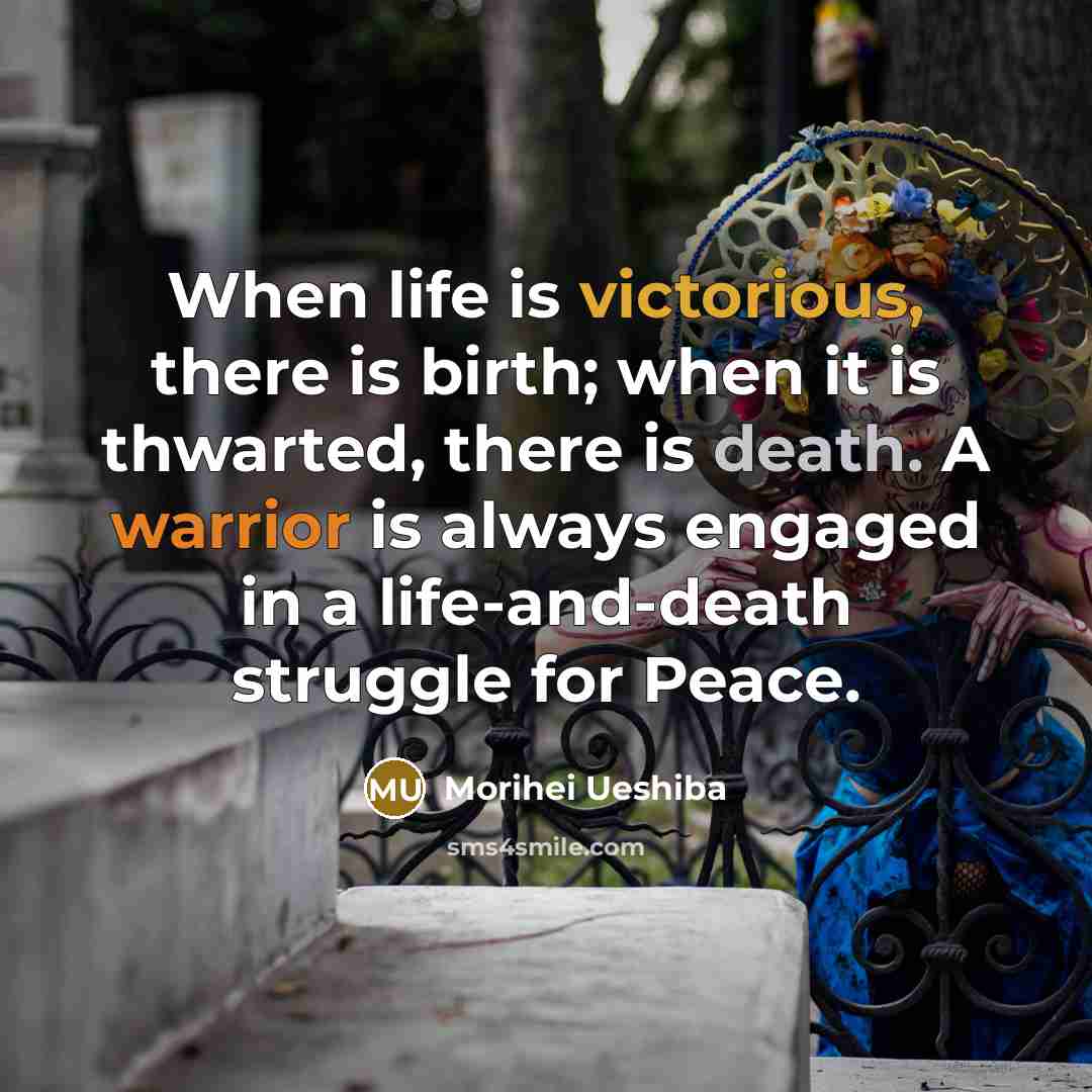 “When life is victorious, there is birth; when it is thwarted, there is death. A warrior is always engaged in a life-and-death struggle for Peace.” quote by Morihei Ueshiba