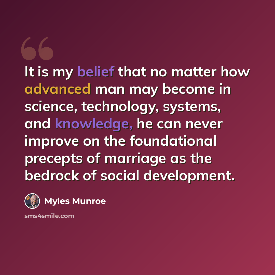 “It is my belief that no matter how advanced man may become in science, technology, systems, and knowledge, he can never improve on the foundational precepts of marriage as the bedrock of social development.” quote by Myles Munroe