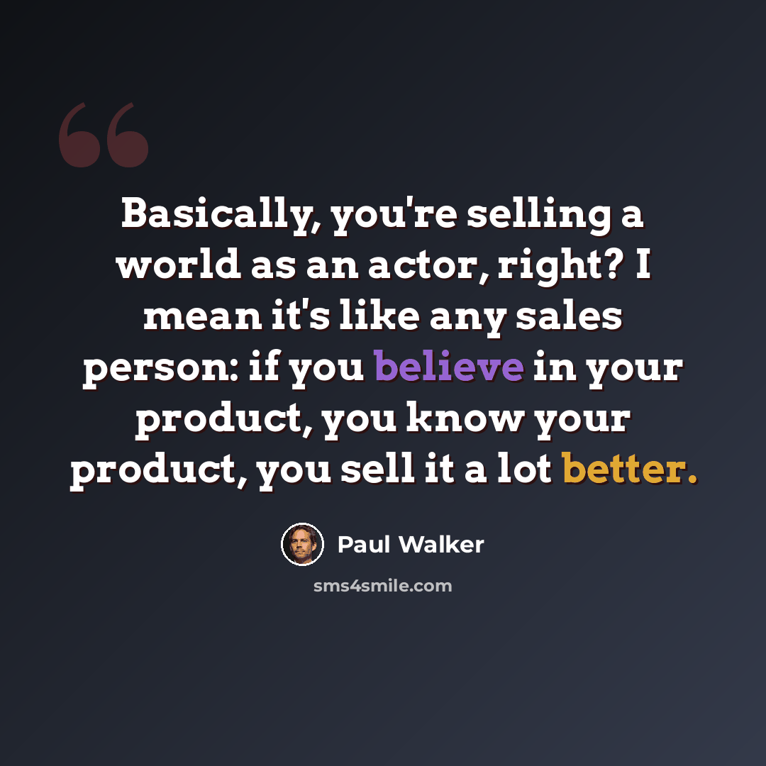 “Basically, you're selling a world as an actor, right? I mean it's like any sales person: if you believe in your product, you know your product, you sell it a lot better.” quote by Paul Walker