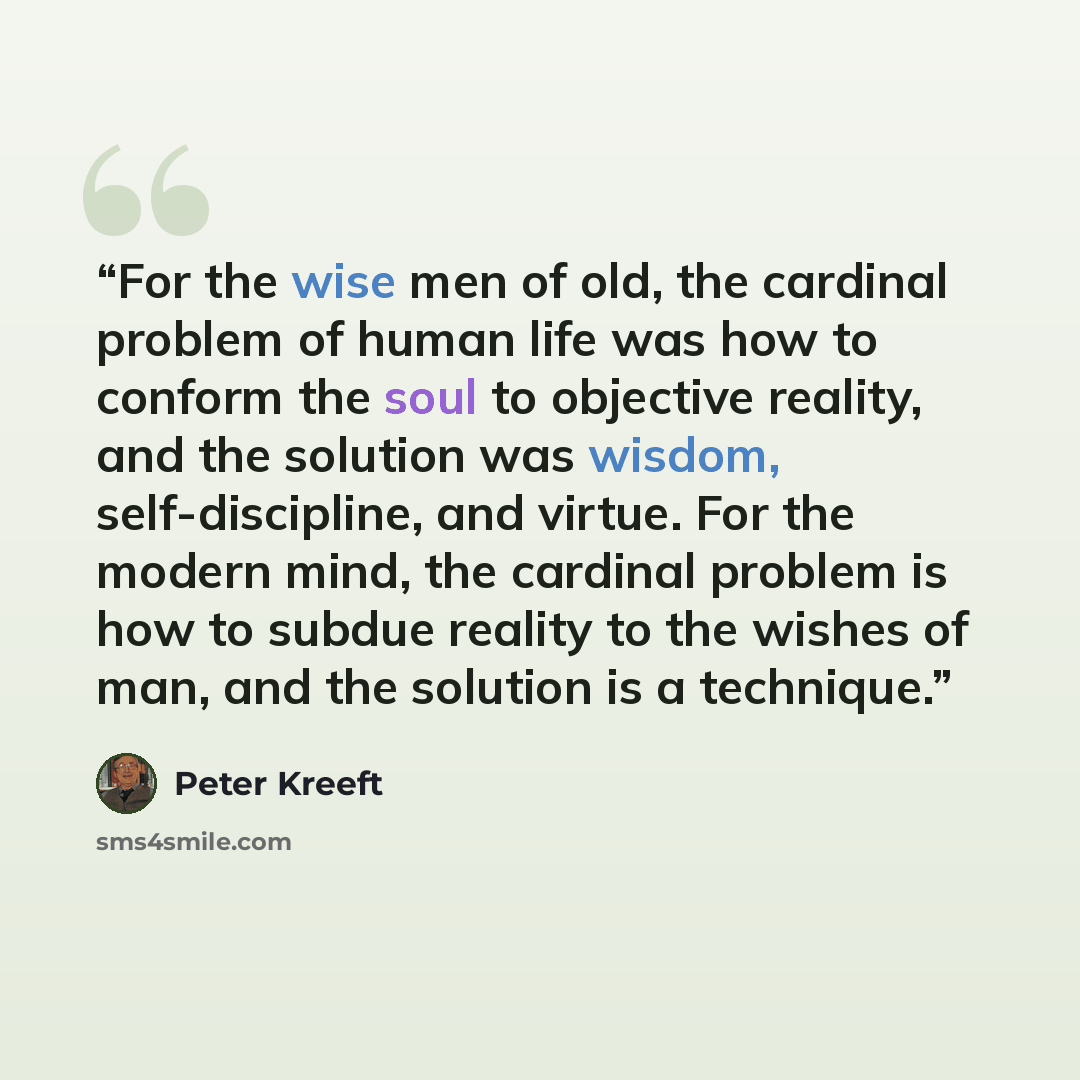 “For the wise men of old, the cardinal problem of human life was how to conform the soul to objective reality, and the solution was wisdom, self-discipline, and virtue. For the modern mind, the cardinal problem is how to subdue reality to the wishes of man, and the solution is a technique.” quote by Peter Kreeft