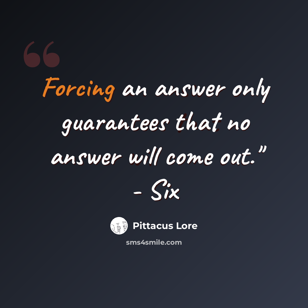 “Forcing an answer only guarantees that no answer will come out." - Six” quote by Pittacus Lore