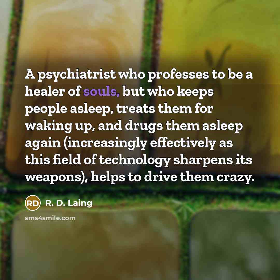 “A psychiatrist who professes to be a healer of souls, but who keeps people asleep, treats them for waking up, and drugs them asleep again (increasingly effectively as this field of technology sharpens its weapons), helps to drive them crazy.” quote by R. D. Laing