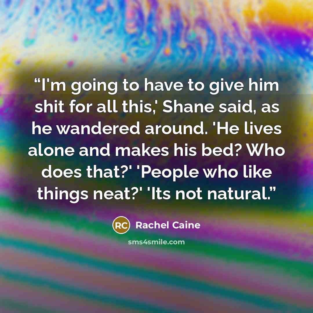 “I'm going to have to give him shit for all this,' Shane said, as he wandered around. 'He lives alone and makes his bed? Who does that?' 'People who like things neat?' 'Its not natural.” quote by Rachel Caine