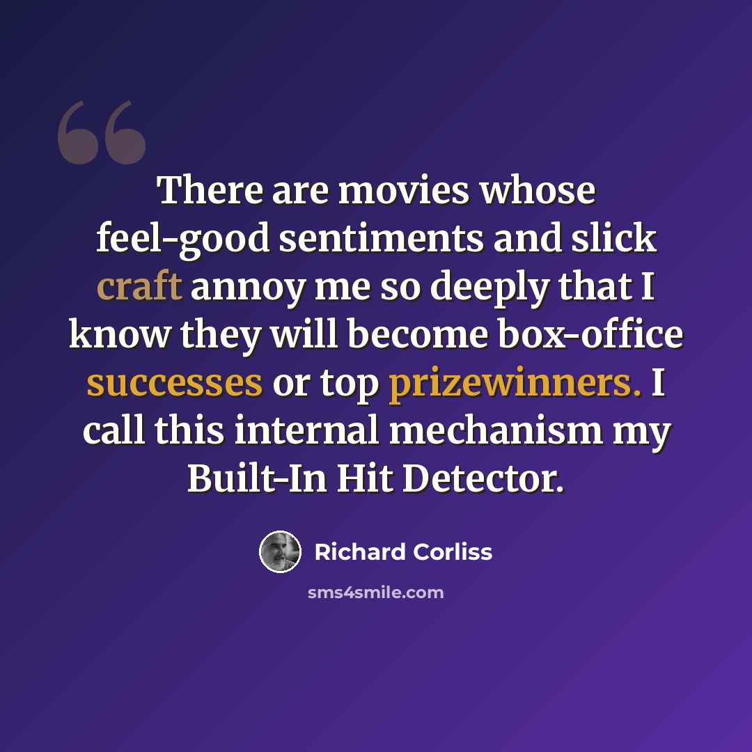 “There are movies whose feel-good sentiments and slick craft annoy me so deeply that I know they will become box-office successes or top prizewinners. I call this internal mechanism my Built-In Hit Detector.” quote by Richard Corliss