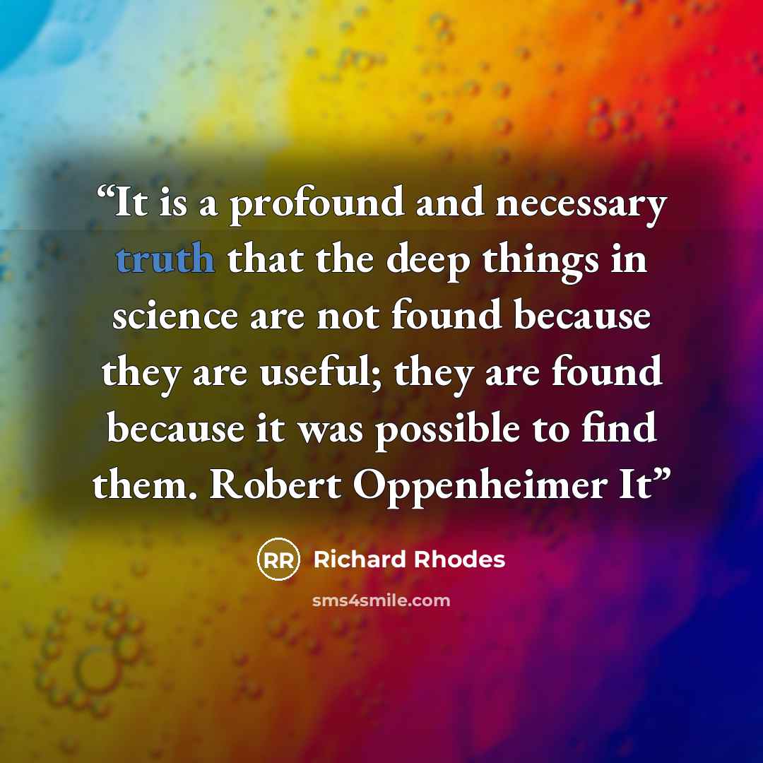 “It is a profound and necessary truth that the deep things in science are not found because they are useful; they are found because it was possible to find them. Robert Oppenheimer It” quote by Richard Rhodes