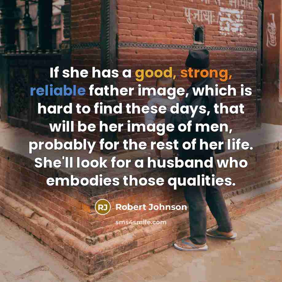 “If she has a good, strong, reliable father image, which is hard to find these days, that will be her image of men, probably for the rest of her life. She'll look for a husband who embodies those qualities.” quote by Robert Johnson