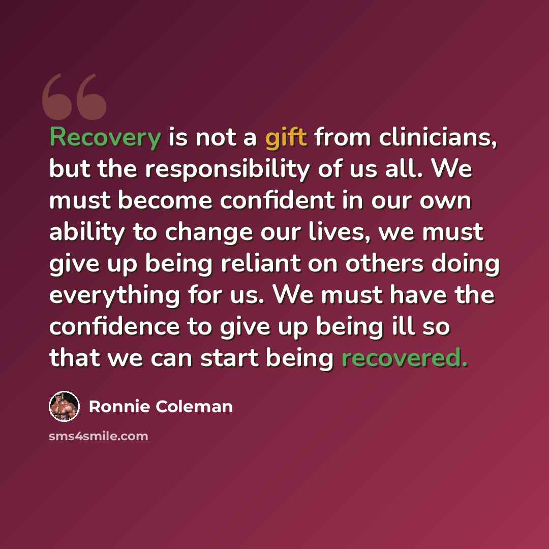 “Recovery is not a gift from clinicians, but the responsibility of us all. We must become confident in our own ability to change our lives, we must give up being reliant on others doing everything for us. We must have the confidence to give up being ill so that we can start being recovered.” quote by Ronnie Coleman