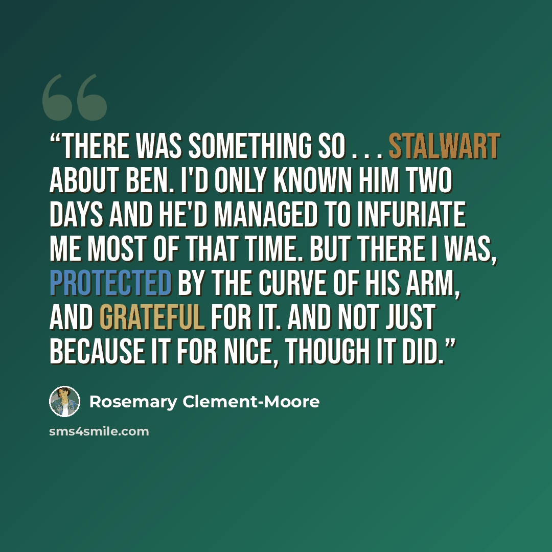 “There was something so . . . stalwart about Ben. I'd only known him two days and he'd managed to infuriate me most of that time. But there I was, protected by the curve of his arm, and grateful for it. And not just because it for nice, though it did.” quote by Rosemary Clement-Moore