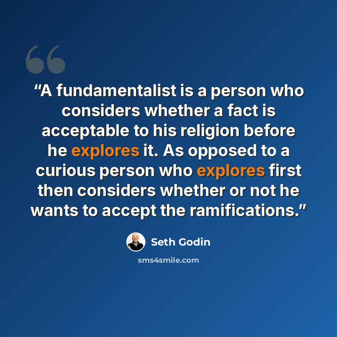 “A fundamentalist is a person who considers whether a fact is acceptable to his religion before he explores it. As opposed to a curious person who explores first then considers whether or not he wants to accept the ramifications.” quote by Seth Godin