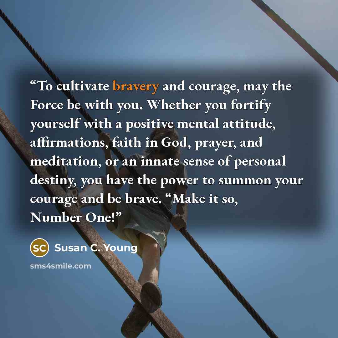 “To cultivate bravery and courage, may the Force be with you. Whether you fortify yourself with a positive mental attitude, affirmations, faith in God, prayer, and meditation, or an innate sense of personal destiny, you have the power to summon your courage and be brave. “Make it so, Number One!” quote by Susan C. Young