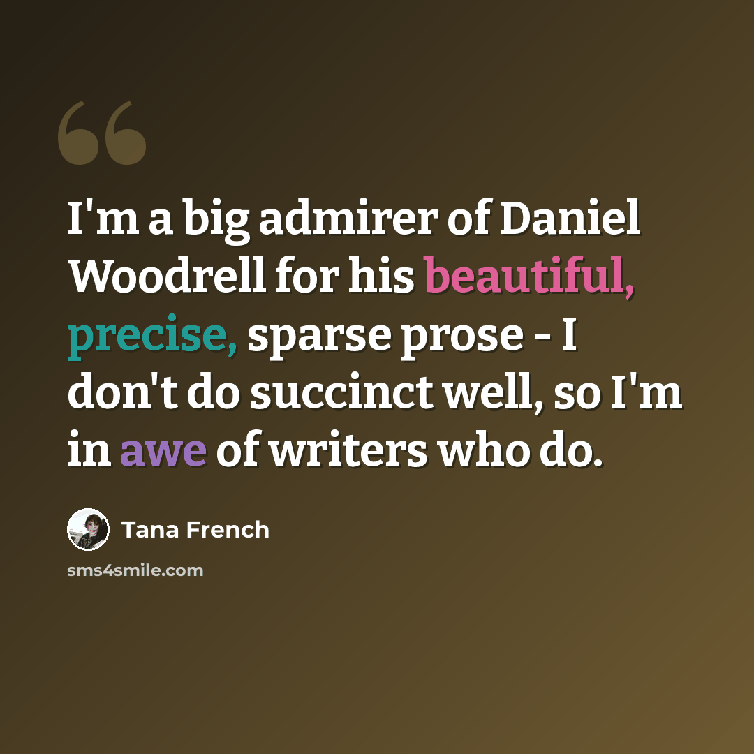 “I'm a big admirer of Daniel Woodrell for his beautiful, precise, sparse prose - I don't do succinct well, so I'm in awe of writers who do.” quote by Tana French