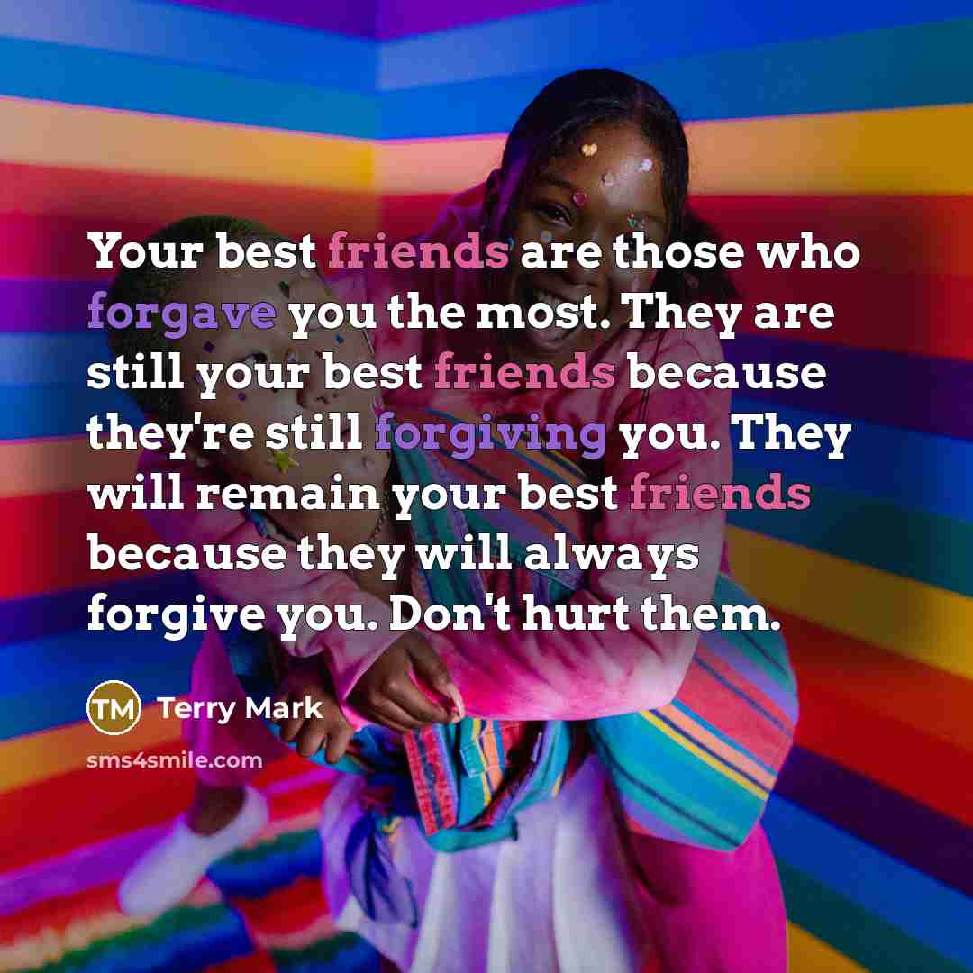“Your best friends are those who forgave you the most. They are still your best friends because they're still forgiving you. They will remain your best friends because they will always forgive you. Don't hurt them.” quote by Terry Mark