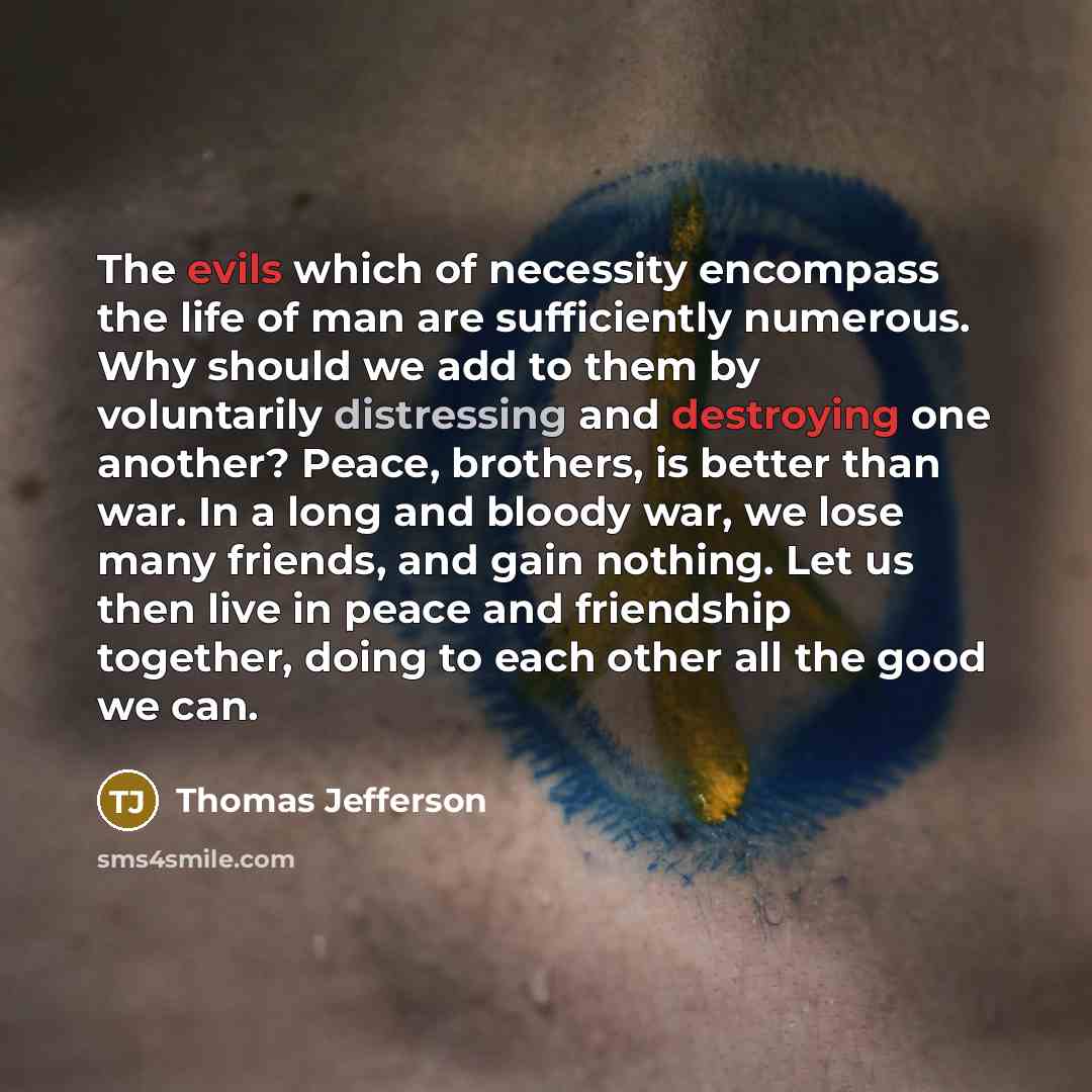 “The evils which of necessity encompass the life of man are sufficiently numerous. Why should we add to them by voluntarily distressing and destroying one another? Peace, brothers, is better than war. In a long and bloody war, we lose many friends, and gain nothing. Let us then live in peace and…” quote by Thomas Jefferson