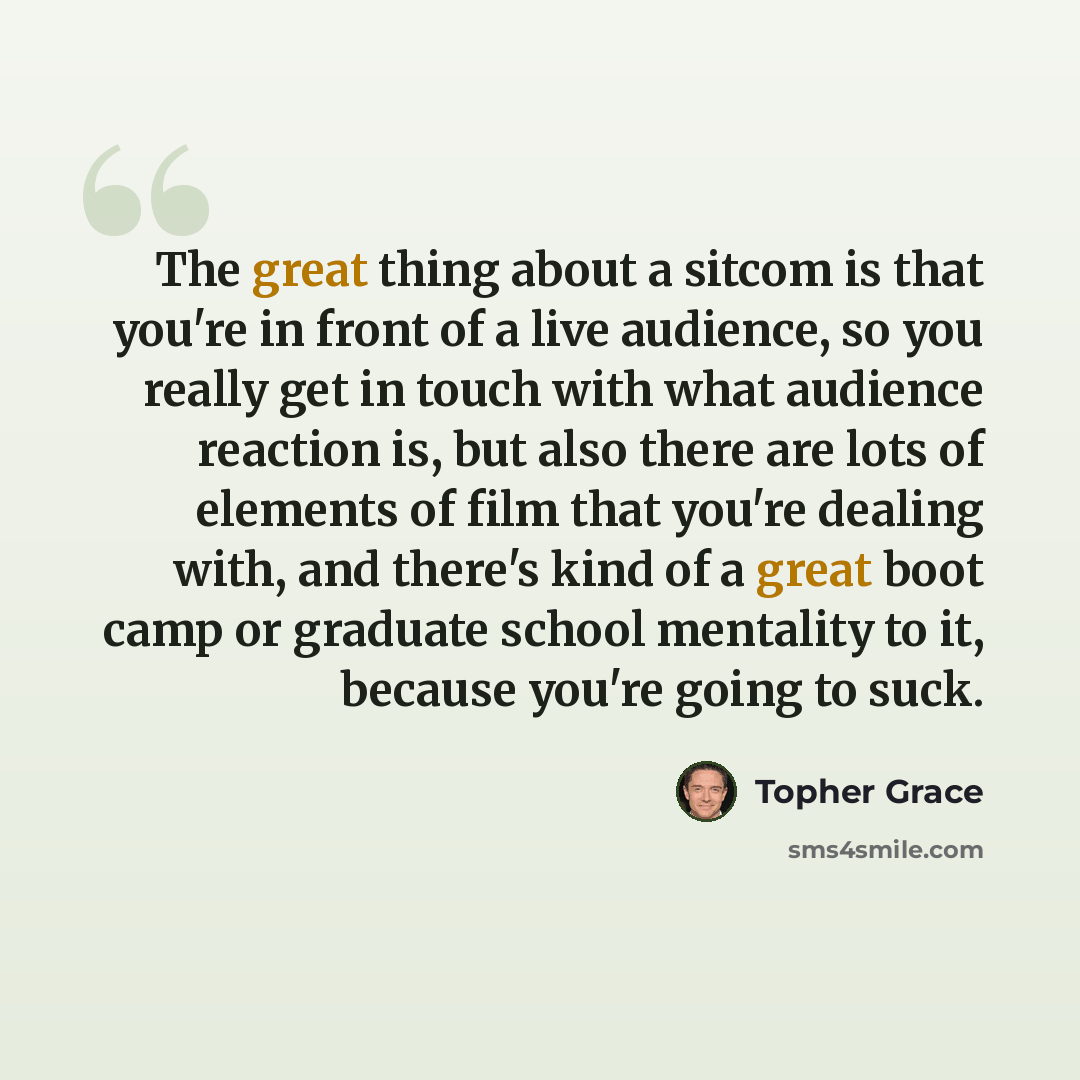 “The great thing about a sitcom is that you're in front of a live audience, so you really get in touch with what audience reaction is, but also there are lots of elements of film that you're dealing with, and there's kind of a great boot camp or graduate school mentality to it, because you're going…” quote by Topher Grace