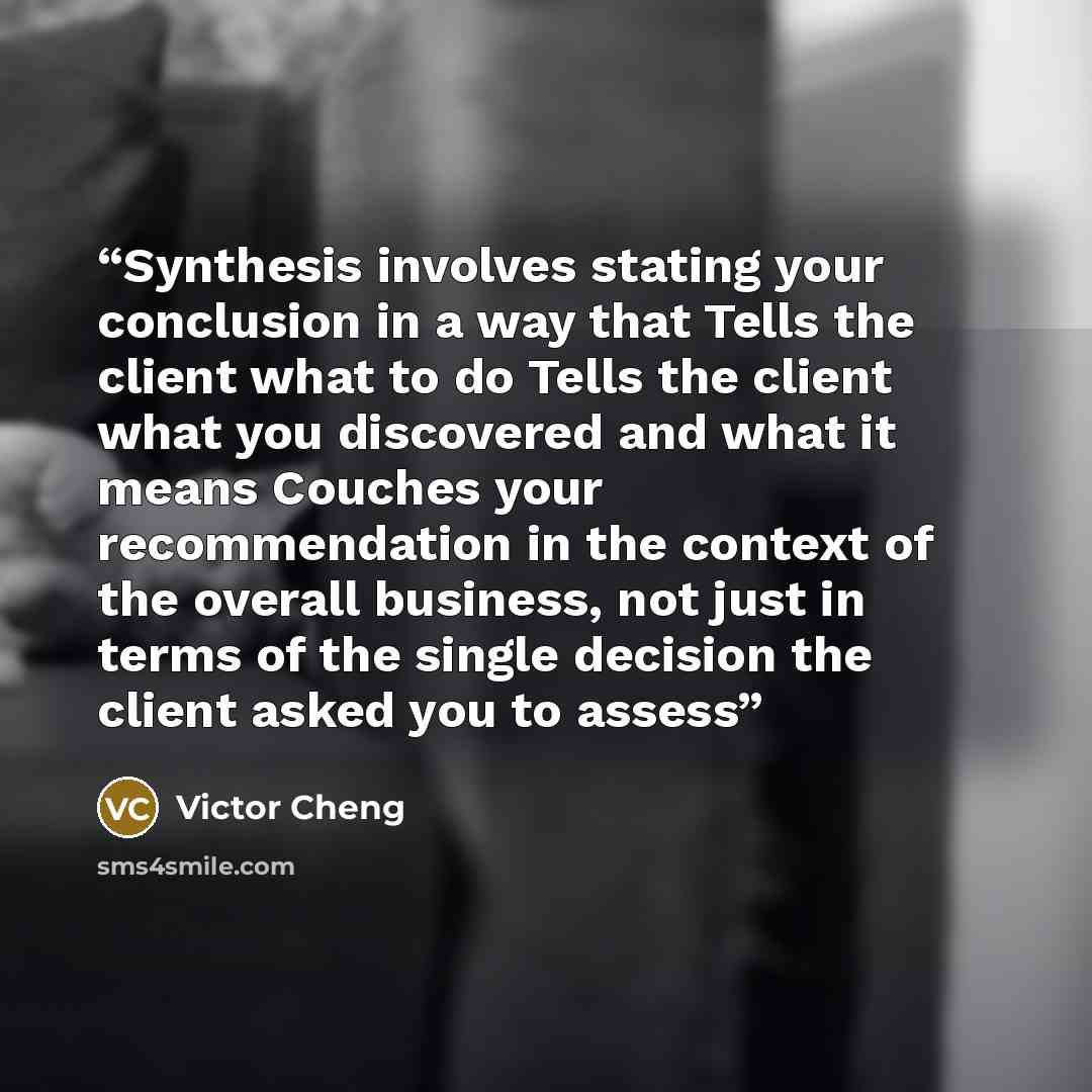 “Synthesis involves stating your conclusion in a way that Tells the client what to do Tells the client what you discovered and what it means Couches your recommendation in the context of the overall business, not just in terms of the single decision the client asked you to assess” quote by Victor Cheng