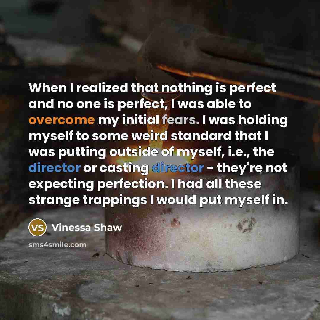 “When I realized that nothing is perfect and no one is perfect, I was able to overcome my initial fears. I was holding myself to some weird standard that I was putting outside of myself, i.e., the director or casting director - they're not expecting perfection. I had all these strange trappings I…” quote by Vinessa Shaw