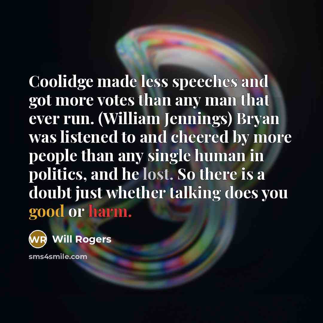 “Coolidge made less speeches and got more votes than any man that ever run. (William Jennings) Bryan was listened to and cheered by more people than any single human in politics, and he lost. So there is a doubt just whether talking does you good or harm.” quote by Will Rogers