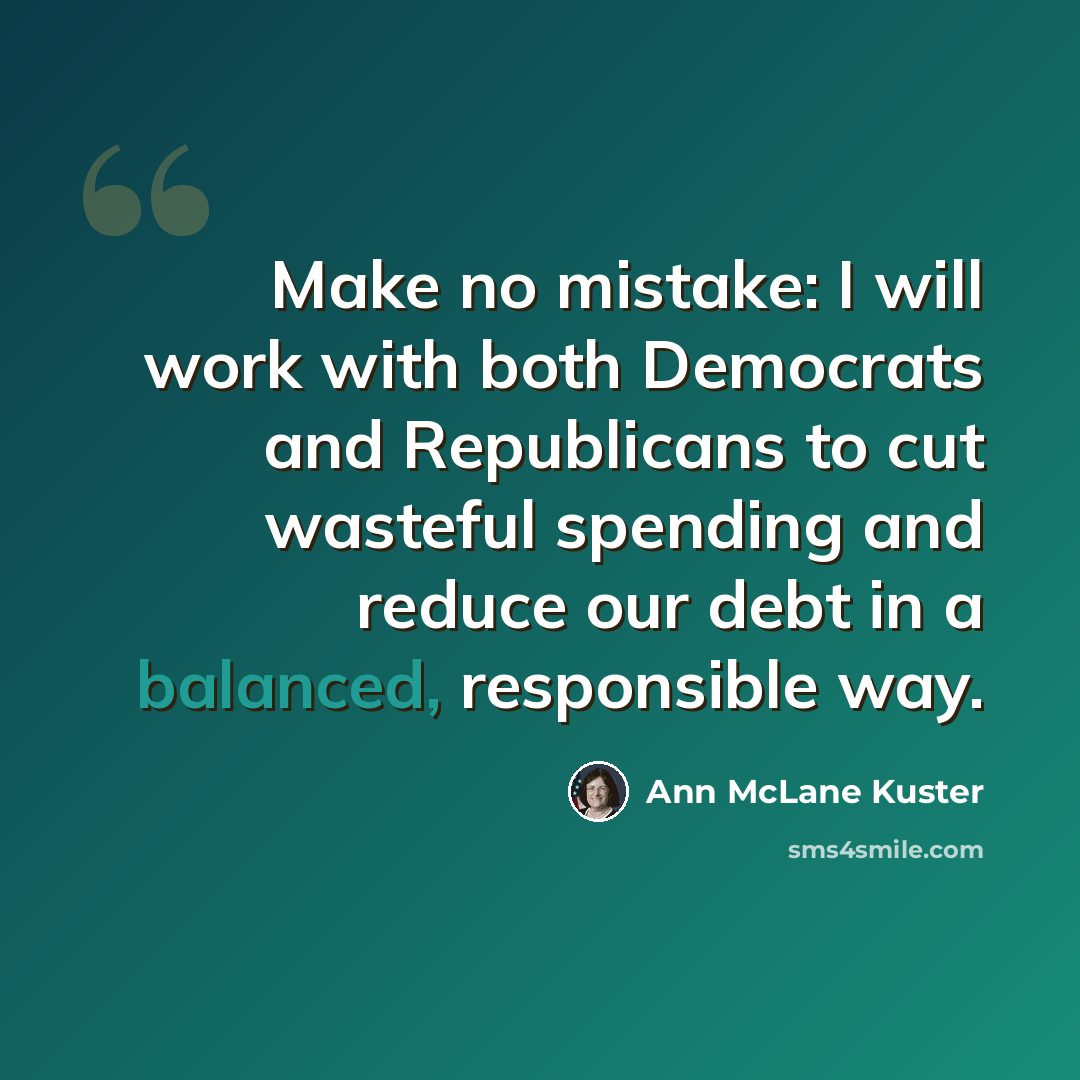 “Make no mistake: I will work with both Democrats and Republicans to cut wasteful spending and reduce our debt in a balanced, responsible way.” quote by Ann McLane Kuster