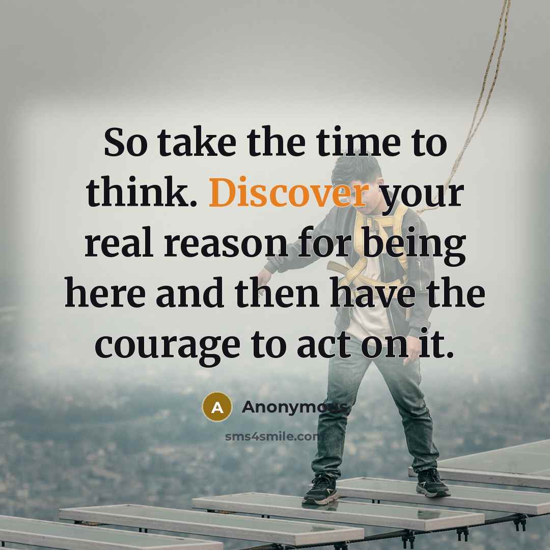 “So take the time to think. Discover your real reason for being here and then have the courage to act on it.” quote by Anonymous