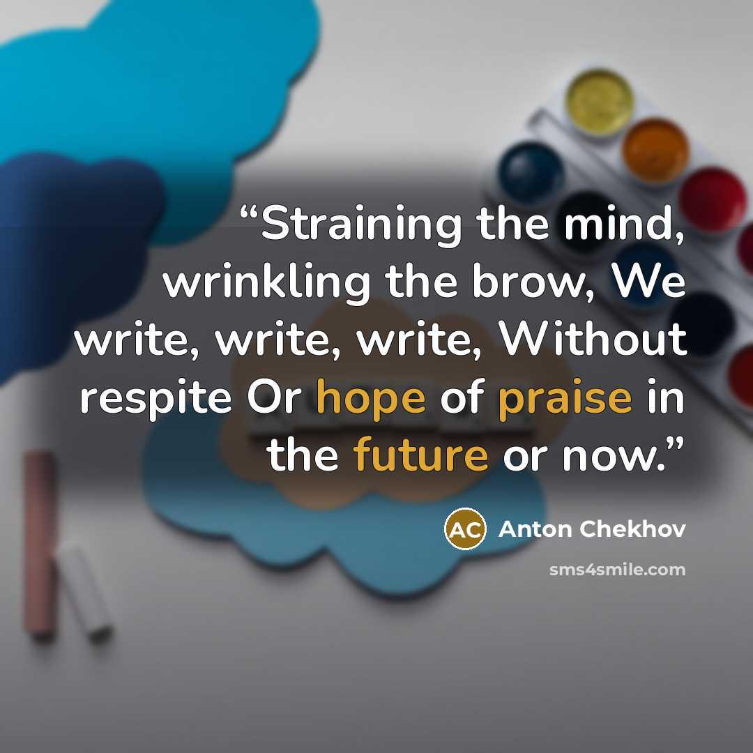 “Straining the mind, wrinkling the brow, We write, write, write, Without respite Or hope of praise in the future or now.” quote by Anton Chekhov