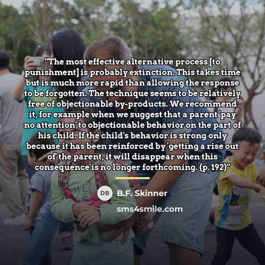 “The most effective alternative process [to punishment] is probably extinction. This takes time but is much more rapid than allowing the response to be forgotten. The technique seems to be relatively free of objectionable by-products. We recommend it, for example when we suggest that a parent 'pay…” quote by B.F. Skinner