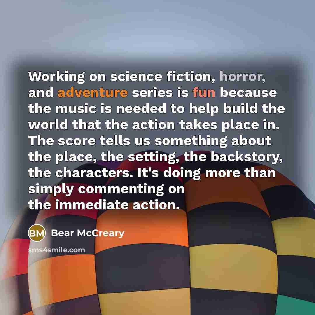 “Working on science fiction, horror, and adventure series is fun because the music is needed to help build the world that the action takes place in. The score tells us something about the place, the setting, the backstory, the characters. It's doing more than simply commenting on the immediate…” quote by Bear McCreary