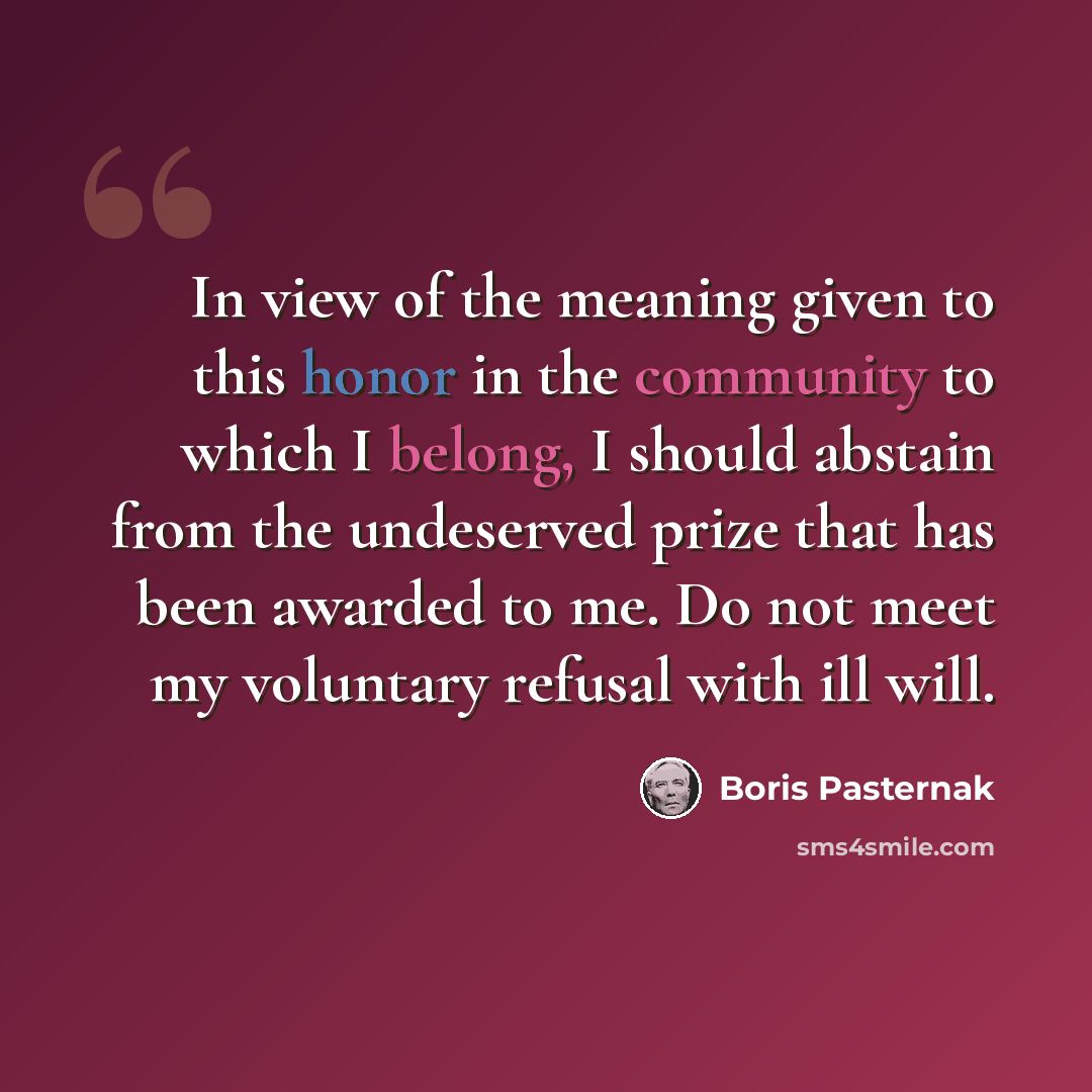 “In view of the meaning given to this honor in the community to which I belong, I should abstain from the undeserved prize that has been awarded to me. Do not meet my voluntary refusal with ill will.” quote by Boris Pasternak