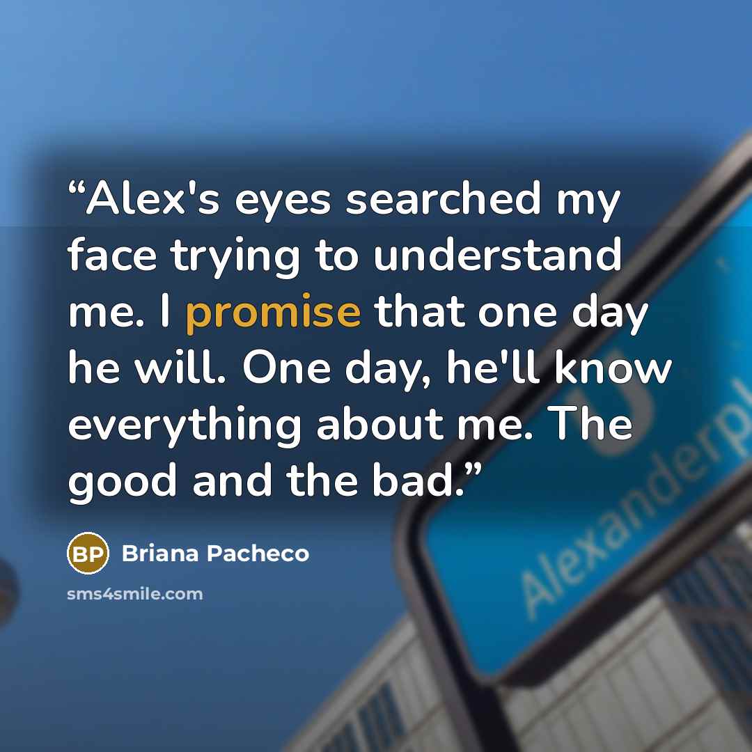 “Alex's eyes searched my face trying to understand me. I promise that one day he will. One day, he'll know everything about me. The good and the bad.” quote by Briana Pacheco