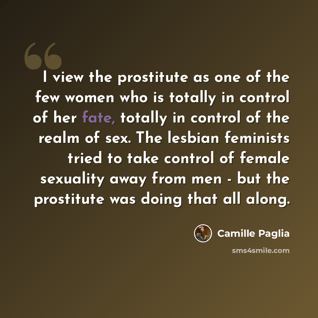 “I view the prostitute as one of the few women who is totally in control of her fate, totally in control of the realm of sex. The lesbian feminists tried to take control of female sexuality away from men - but the prostitute was doing that all along.” quote by Camille Paglia
