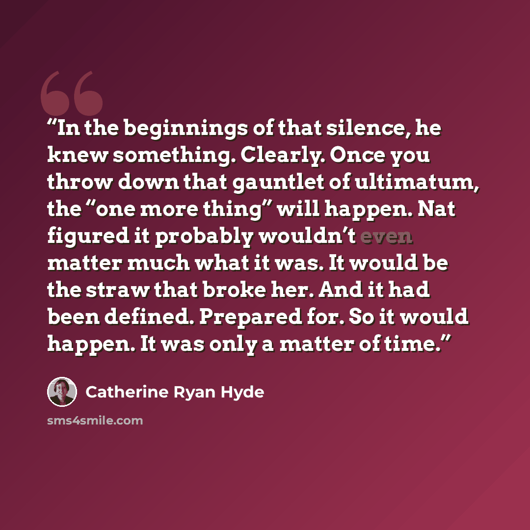 “In the beginnings of that silence, he knew something. Clearly. Once you throw down that gauntlet of ultimatum, the “one more thing” will happen. Nat figured it probably wouldn’t even matter much what it was. It would be the straw that broke her. And it had been defined. Prepared for. So it would…” quote by Catherine Ryan Hyde