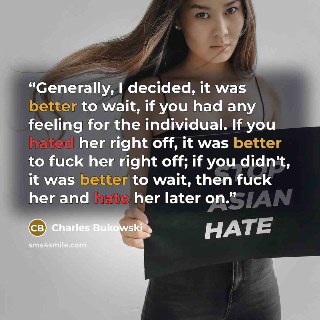 “Generally, I decided, it was better to wait, if you had any feeling for the individual. If you hated her right off, it was better to fuck her right off; if you didn't, it was better to wait, then fuck her and hate her later on.” quote by Charles Bukowski