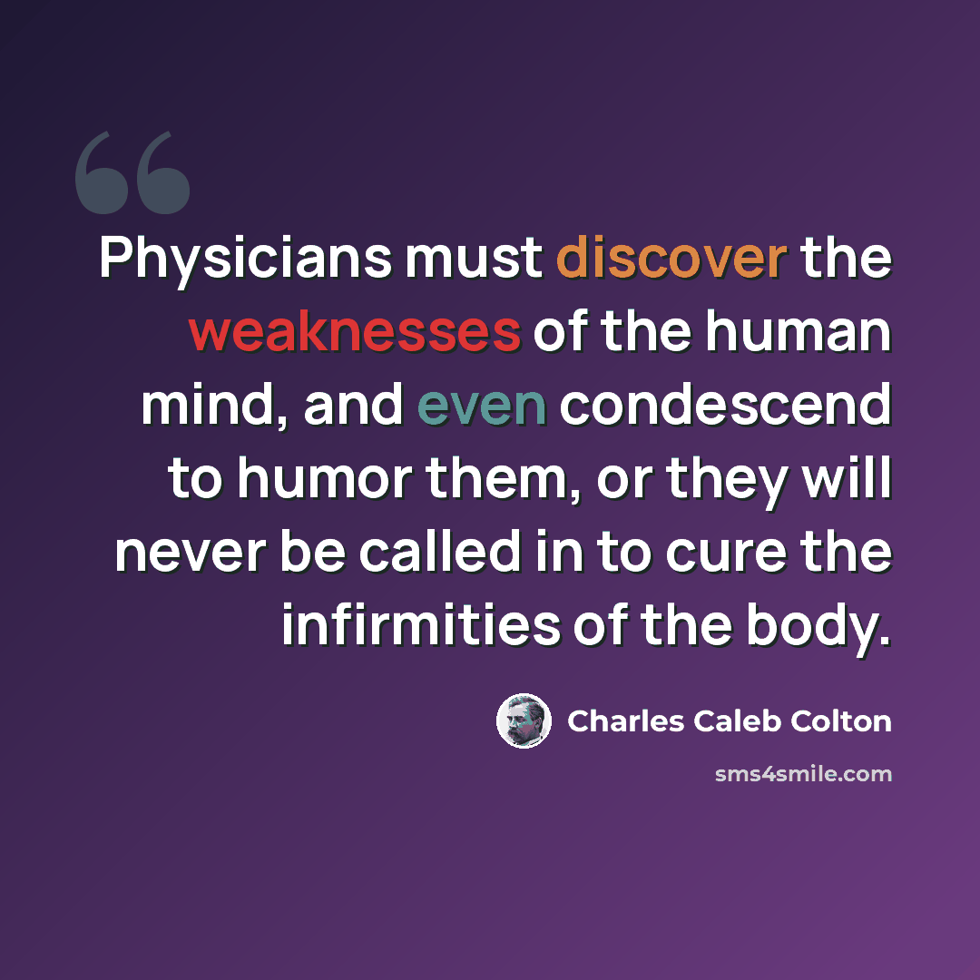 “Physicians must discover the weaknesses of the human mind, and even condescend to humor them, or they will never be called in to cure the infirmities of the body.” quote by Charles Caleb Colton