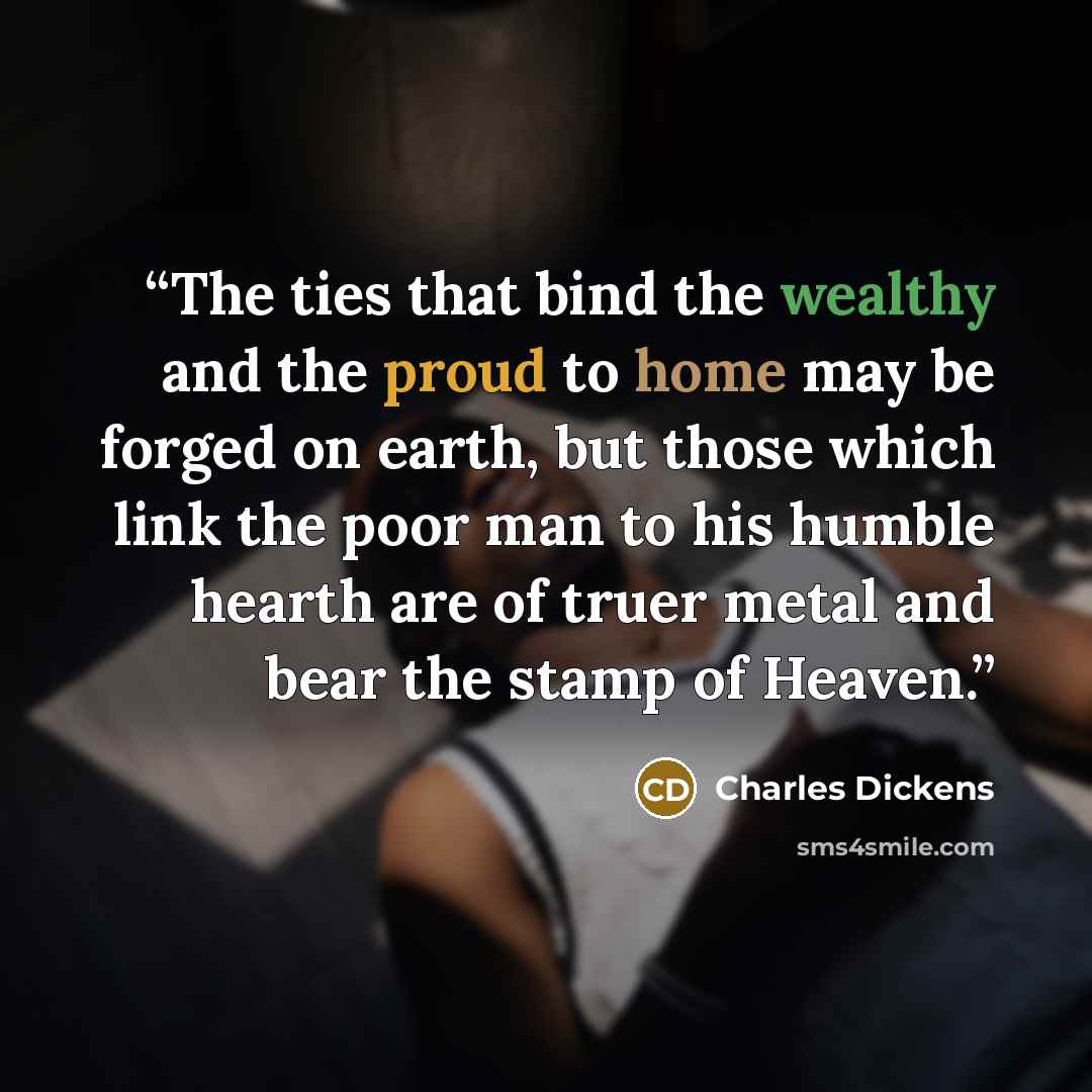 “The ties that bind the wealthy and the proud to home may be forged on earth, but those which link the poor man to his humble hearth are of truer metal and bear the stamp of Heaven.” quote by Charles Dickens