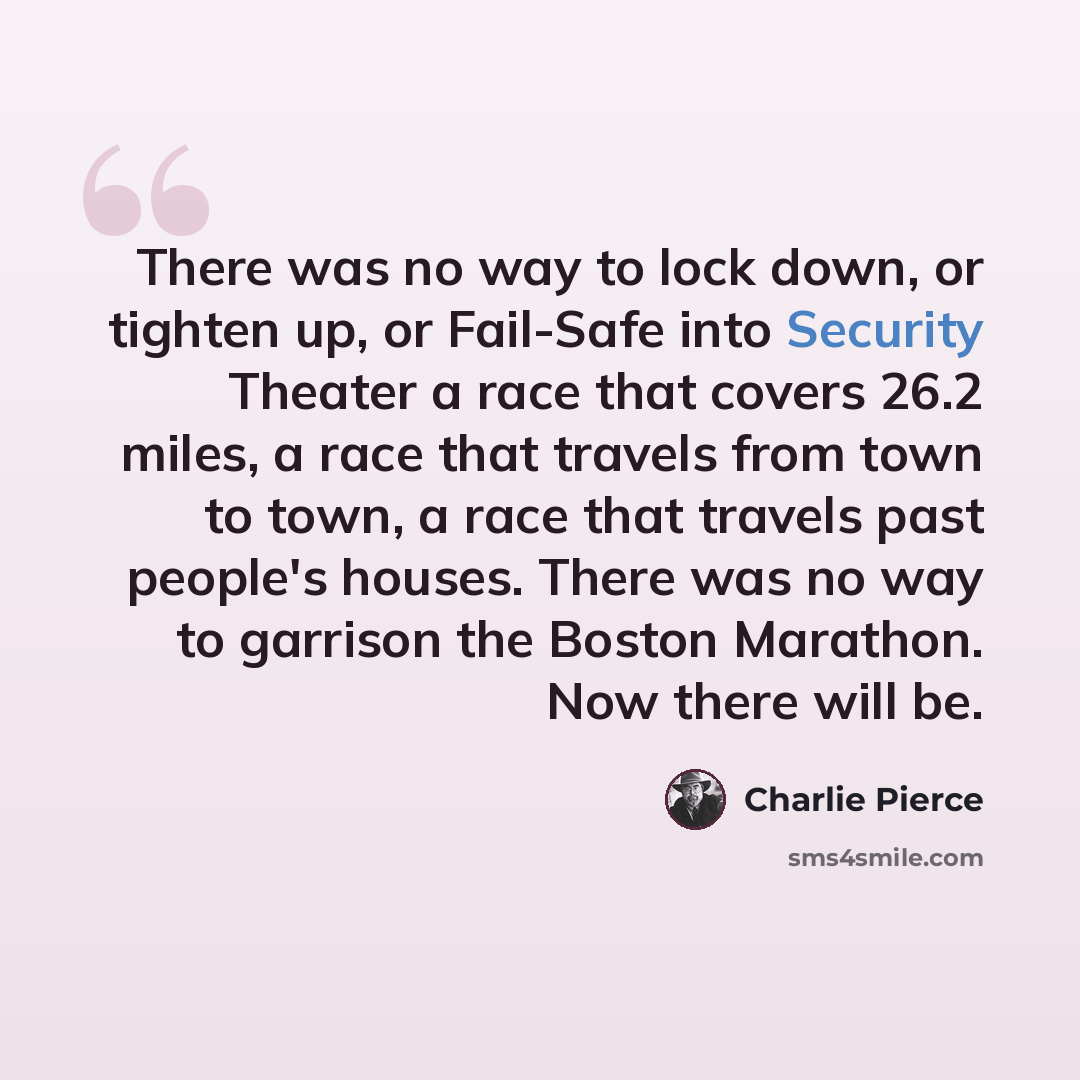 “There was no way to lock down, or tighten up, or Fail-Safe into Security Theater a race that covers 26.2 miles, a race that travels from town to town, a race that travels past people's houses. There was no way to garrison the Boston Marathon. Now there will be.” quote by Charlie Pierce