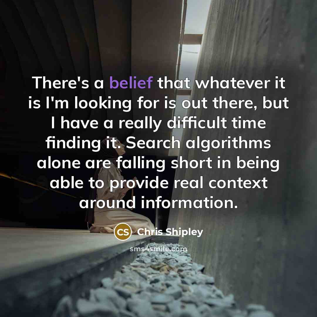 “There's a belief that whatever it is I'm looking for is out there, but I have a really difficult time finding it. Search algorithms alone are falling short in being able to provide real context around information.” quote by Chris Shipley