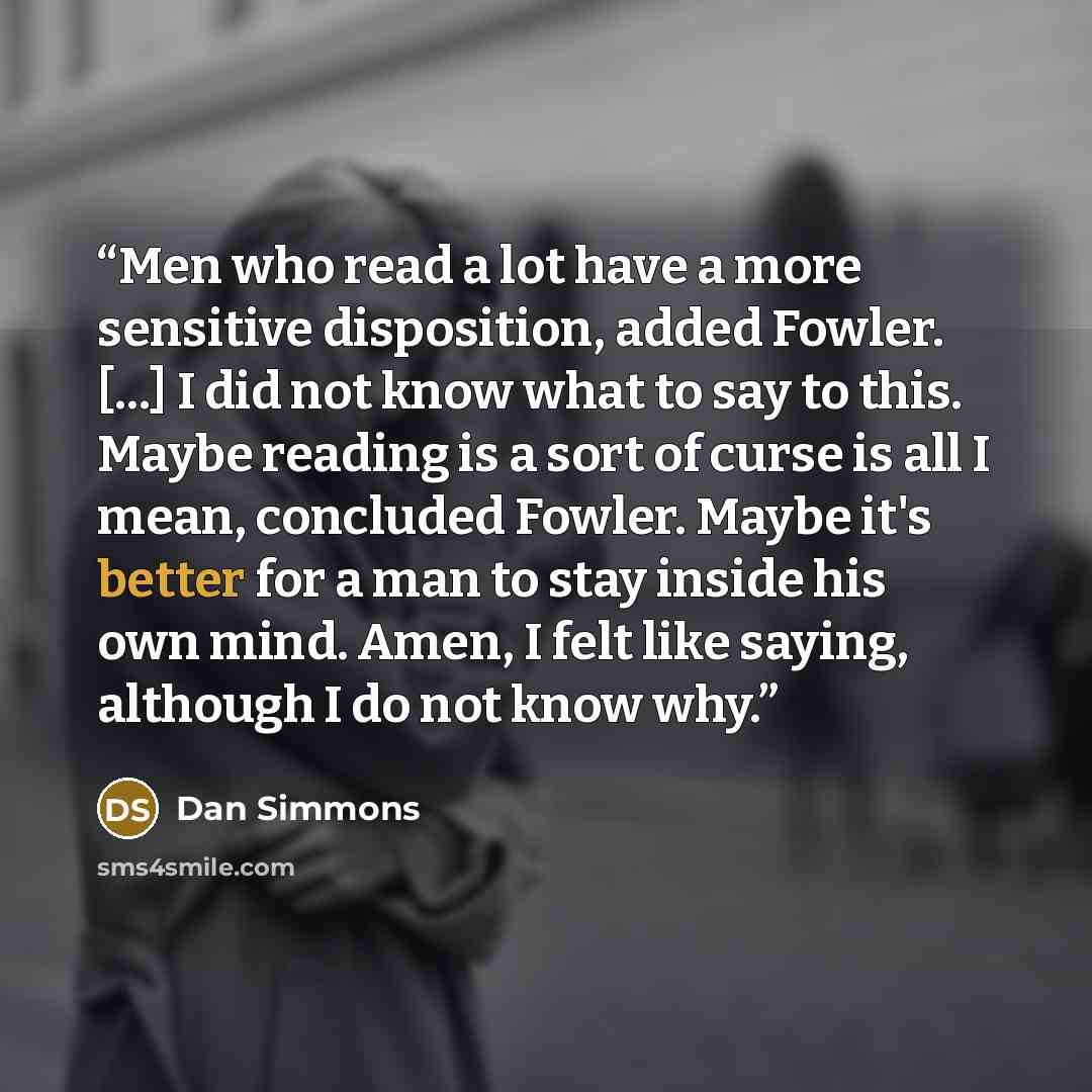 “Men who read a lot have a more sensitive disposition, added Fowler. [...] I did not know what to say to this. Maybe reading is a sort of curse is all I mean, concluded Fowler. Maybe it's better for a man to stay inside his own mind. Amen, I felt like saying, although I do not know why.” quote by Dan Simmons
