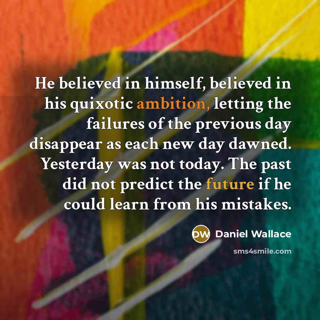 “He believed in himself, believed in his quixotic ambition, letting the failures of the previous day disappear as each new day dawned. Yesterday was not today. The past did not predict the future if he could learn from his mistakes.” quote by Daniel Wallace