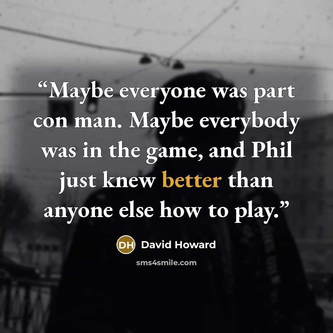 “Maybe everyone was part con man. Maybe everybody was in the game, and Phil just knew better than anyone else how to play.” quote by David Howard