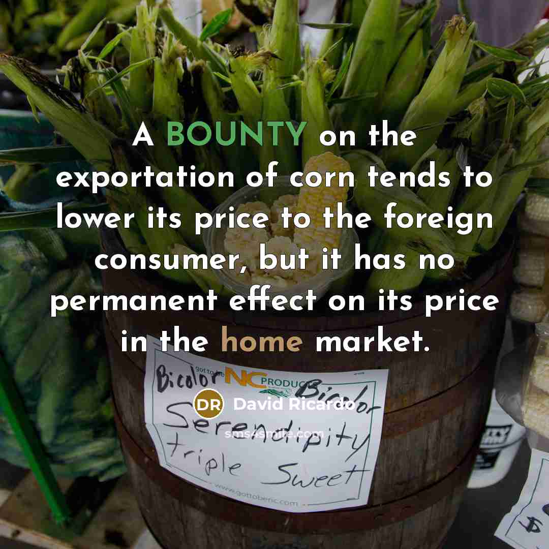 “A BOUNTY on the exportation of corn tends to lower its price to the foreign consumer, but it has no permanent effect on its price in the home market.” quote by David Ricardo