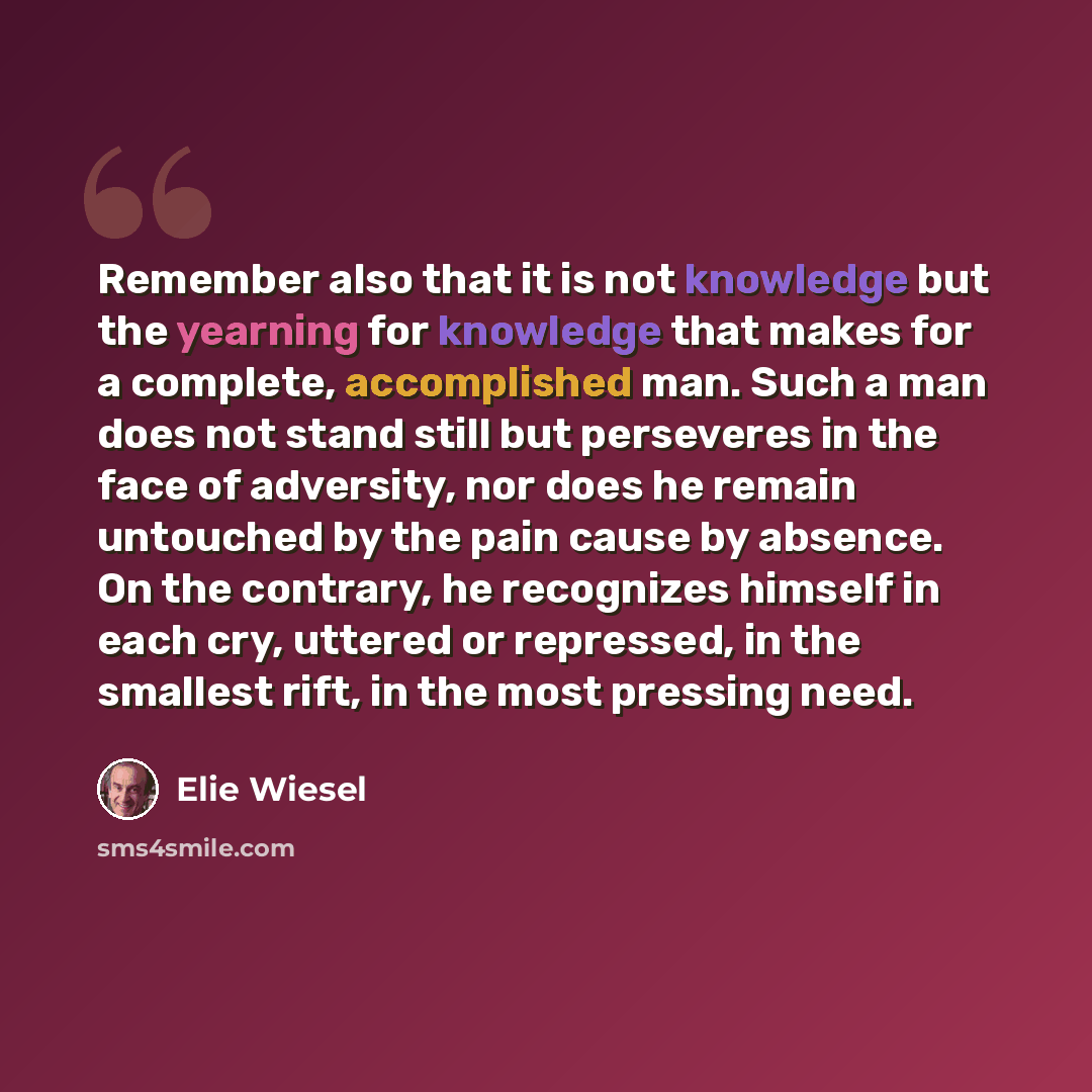 “Remember also that it is not knowledge but the yearning for knowledge that makes for a complete, accomplished man. Such a man does not stand still but perseveres in the face of adversity, nor does he remain untouched by the pain cause by absence. On the contrary, he recognizes himself in each cry…” quote by Elie Wiesel