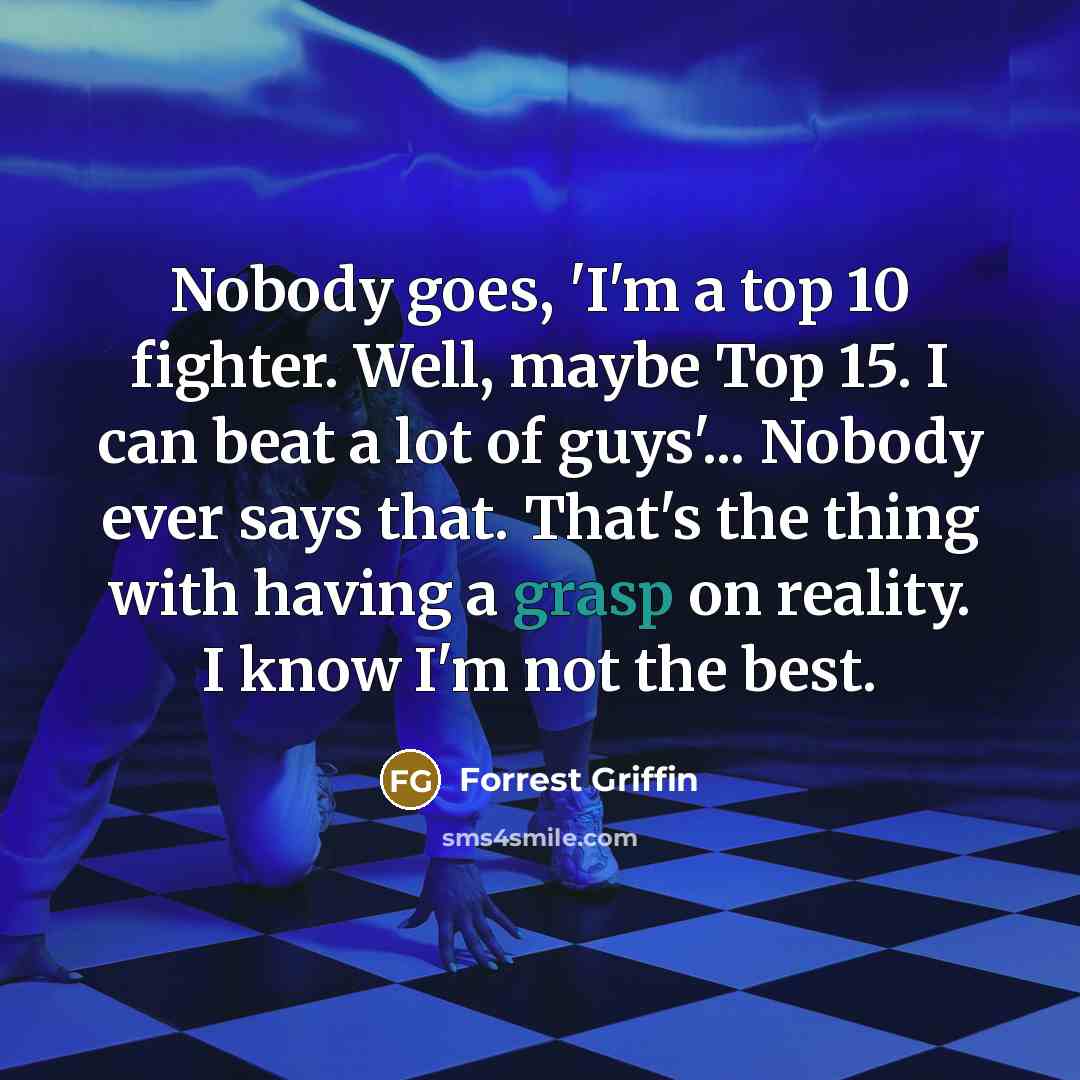 “Nobody goes, 'I'm a top 10 fighter. Well, maybe Top 15. I can beat a lot of guys'... Nobody ever says that. That's the thing with having a grasp on reality. I know I'm not the best.” quote by Forrest Griffin