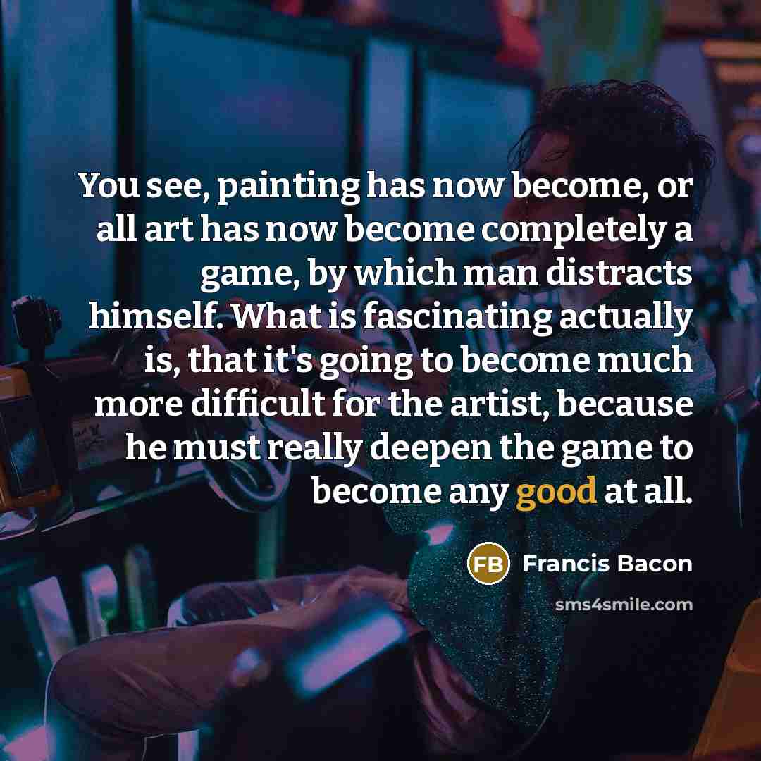 “You see, painting has now become, or all art has now become completely a game, by which man distracts himself. What is fascinating actually is, that it's going to become much more difficult for the artist, because he must really deepen the game to become any good at all.” quote by Francis Bacon