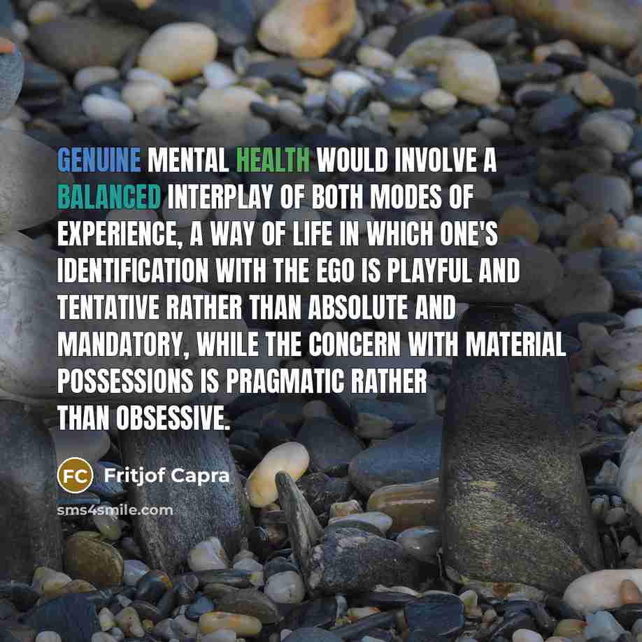 “Genuine mental health would involve a balanced interplay of both modes of experience, a way of life in which one's identification with the ego is playful and tentative rather than absolute and mandatory, while the concern with material possessions is pragmatic rather than obsessive.” quote by Fritjof Capra