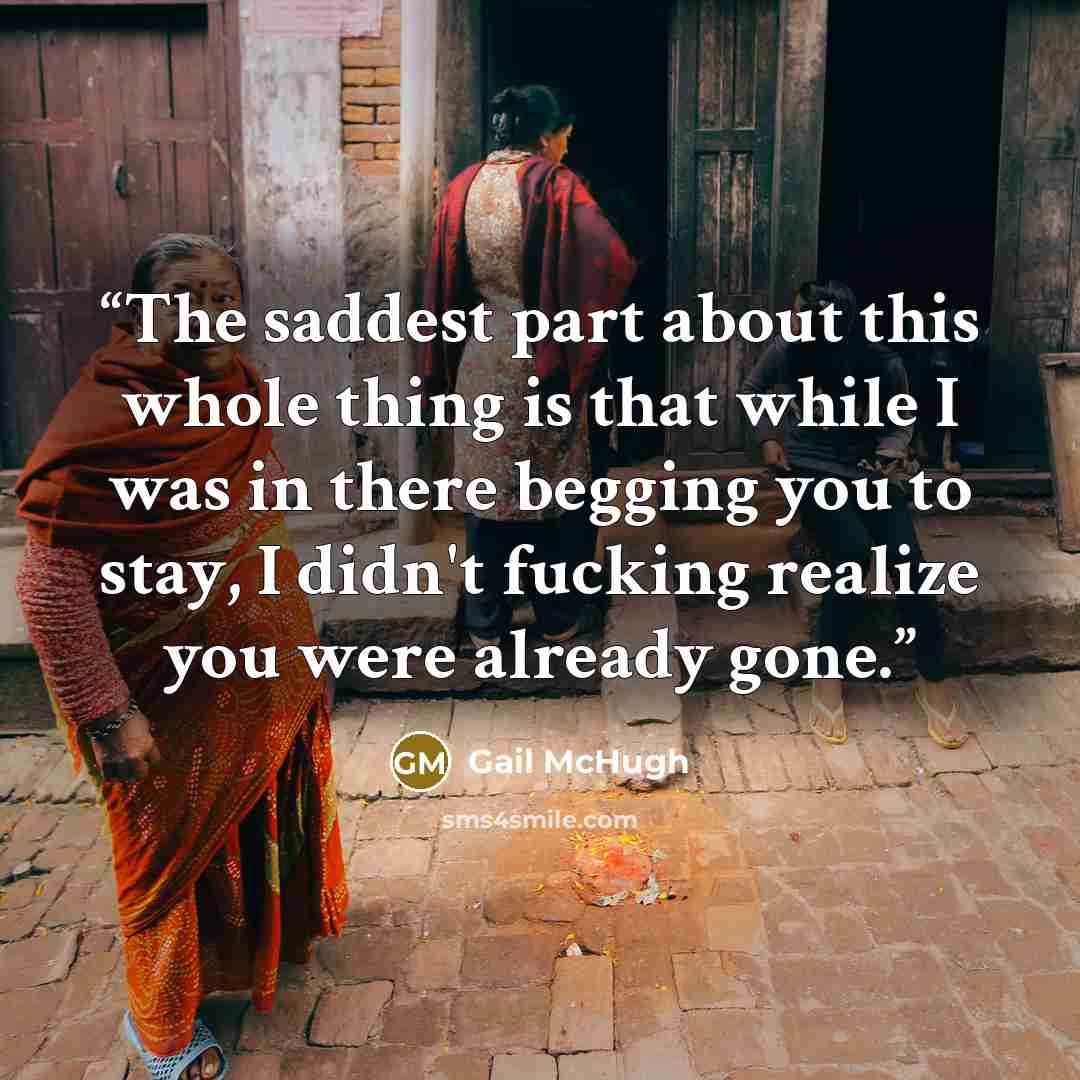 “The saddest part about this whole thing is that while I was in there begging you to stay, I didn't fucking realize you were already gone.” quote by Gail McHugh
