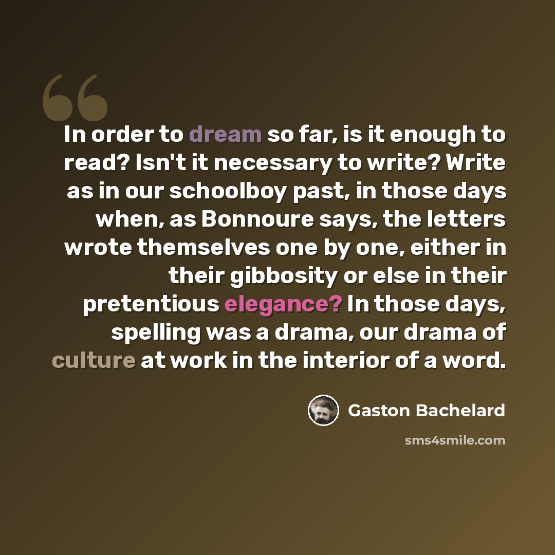 “In order to dream so far, is it enough to read? Isn't it necessary to write? Write as in our schoolboy past, in those days when, as Bonnoure says, the letters wrote themselves one by one, either in their gibbosity or else in their pretentious elegance? In those days, spelling was a drama, our…” quote by Gaston Bachelard