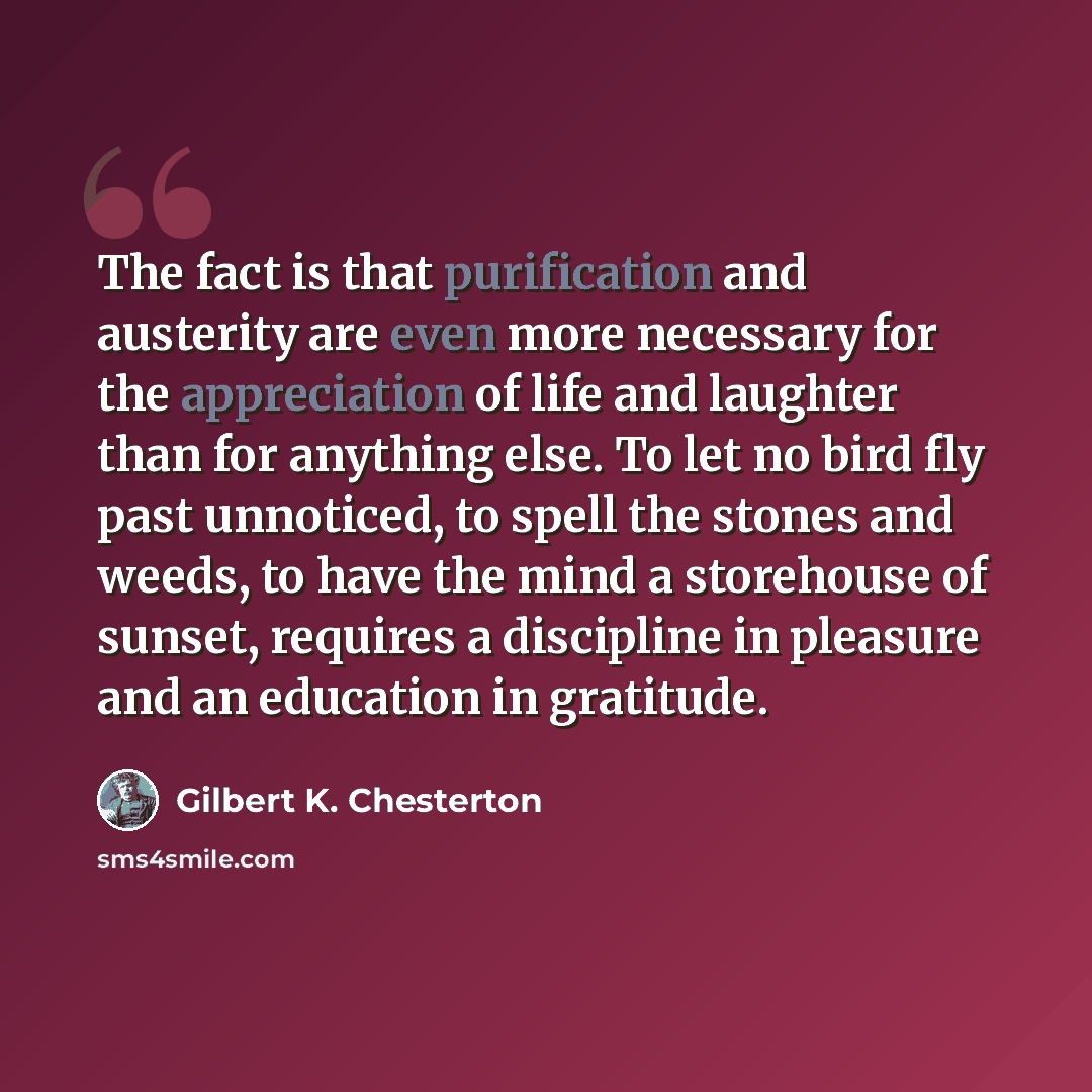 “The fact is that purification and austerity are even more necessary for the appreciation of life and laughter than for anything else. To let no bird fly past unnoticed, to spell the stones and weeds, to have the mind a storehouse of sunset, requires a discipline in pleasure and an education in…” quote by Gilbert K. Chesterton