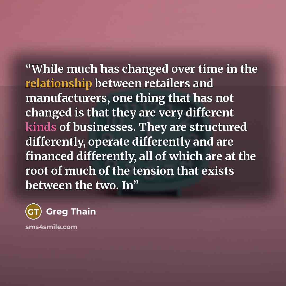 “While much has changed over time in the relationship between retailers and manufacturers, one thing that has not changed is that they are very different kinds of businesses. They are structured differently, operate differently and are financed differently, all of which are at the root of much of…” quote by Greg Thain