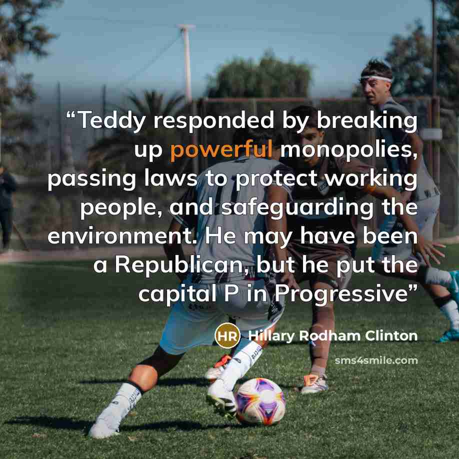 “Teddy responded by breaking up powerful monopolies, passing laws to protect working people, and safeguarding the environment. He may have been a Republican, but he put the capital P in Progressive” quote by Hillary Rodham Clinton