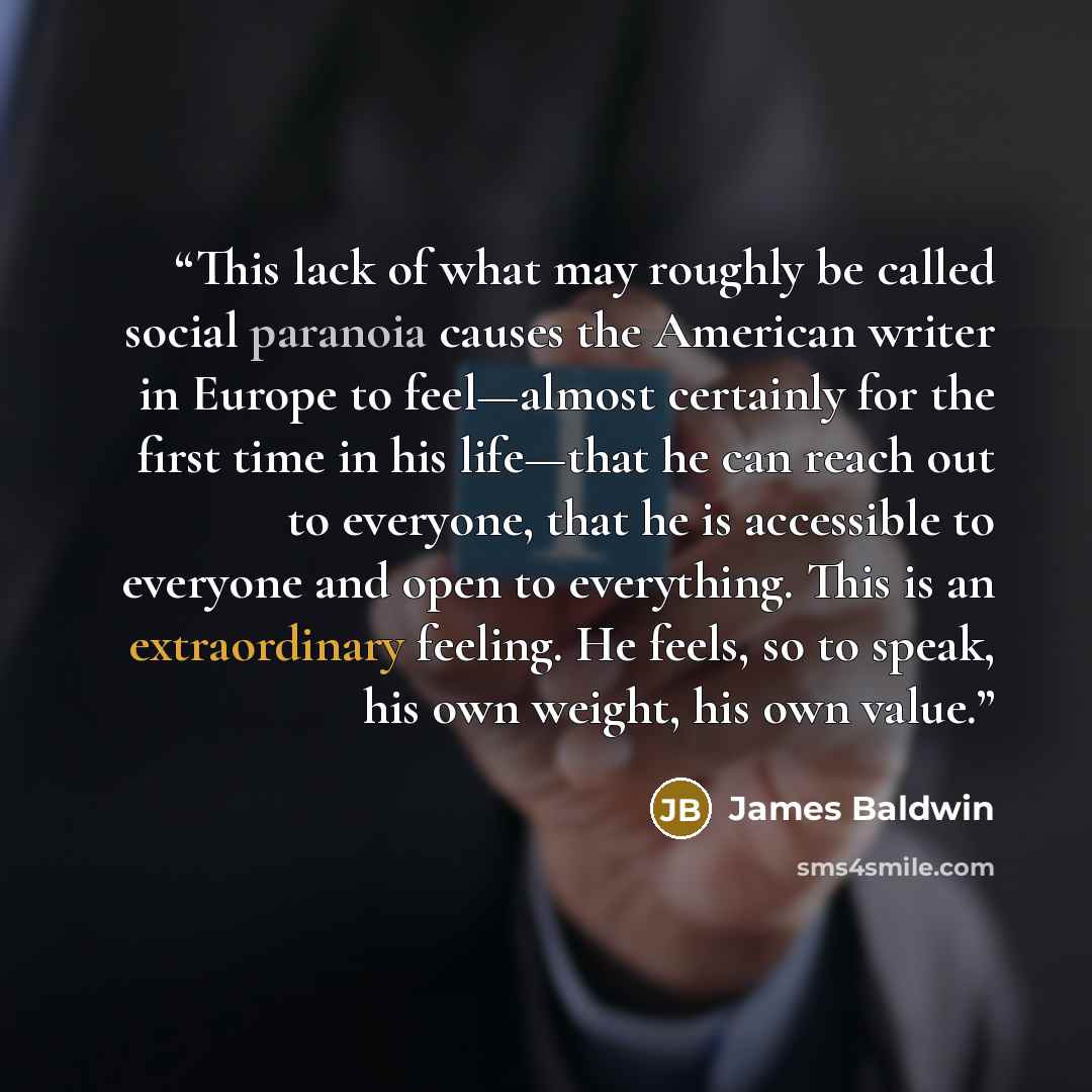 “This lack of what may roughly be called social paranoia causes the American writer in Europe to feel—almost certainly for the first time in his life—that he can reach out to everyone, that he is accessible to everyone and open to everything. This is an extraordinary feeling. He feels, so to speak…” quote by James Baldwin