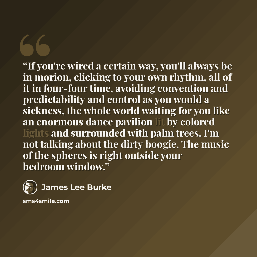 “If you're wired a certain way, you'll always be in morion, clicking to your own rhythm, all of it in four-four time, avoiding convention and predictability and control as you would a sickness, the whole world waiting for you like an enormous dance pavilion lit by colored lights and surrounded with…” quote by James Lee Burke